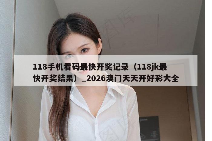 118手机看码最快开奖记录（118jk最快开奖结果）_2026澳门天天开好彩大全